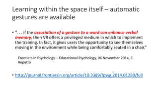 Learning within the space itself – automatic
gestures are available
• “. . . if the association of a gesture to a word can enhance verbal
memory, then VR offers a privileged medium in which to implement
the training. In fact, it gives users the opportunity to see themselves
moving in the environment while being comfortably seated in a chair.”
Frontiers in Psychology – Educational Psychology, 06 November 2014, C.
Repetto
• http://journal.frontiersin.org/article/10.3389/fpsyg.2014.01280/full
 
