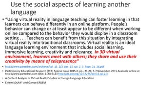 Use the social aspects of learning another
language
• “Using virtual reality in language teaching can foster learning in that
learners can behave differently in an online platform. People’s
behavior can change or at least appear to be different when working
online compared to the behavior they would display in a classroom
setting . . . Teachers can benefit from this situation by integrating
virtual reality into traditional classrooms. Virtual reality is an ideal
language learning environment that includes social learning,
immersive learning, creativity and relevance. In 3D virtual
environment, learners meet with others; they share and use their
creativity by means of telepresence”
• http://www.partedres.com/archieve/spi_15_2/3_per_15_spi_2_3_Page_21_26.pdf
• Participatory Educational Research (PER) Special Issue 2015-II, pp., 21-26; 5-7 November, 2015 Available online at
http://www.partedres.com ISSN: 2148-6123 http://dx.doi.org/10.17275/per.15.spi.2.3
• A Content Analysis of Virtual Reality Studies in Foreign Language Education
• Ekrem SOLAK* and Gamze ERDEM
 