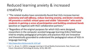 Reduced learning anxiety & increased
creativity
• “The related studies have consistently found that VLEs increase learner
autonomy and self-efficacy, reduce learning anxiety, and foster creativity.
VR presents a realistic virtual space and visible “classmates” who assist
students in gaining a sense of participation and building emotional bonds
(positive or negative) with their collaborative partners.”
• “Regardless of the original purposes for which VLEs were designed,
researchers in the computer-assisted language learning (CALL) field have
tried to employ pedagogical principles and practices that are innovative
and theoretically grounded to understand the pedagogical values of VLEs in
language learning.”
• http://www.ifets.info/journals/18_4/37.pdf
• Lin, T. J., & Lan, Y. J. (2015). Language Learning in Virtual Reality Environments: Past, Present, and
Future. Educational Technology & Society, 18 (4), 486–497.
 