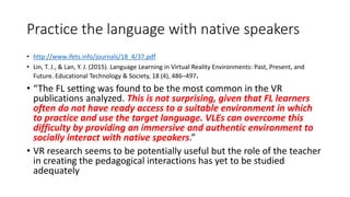 Practice the language with native speakers
• http://www.ifets.info/journals/18_4/37.pdf
• Lin, T. J., & Lan, Y. J. (2015). Language Learning in Virtual Reality Environments: Past, Present, and
Future. Educational Technology & Society, 18 (4), 486–497.
• “The FL setting was found to be the most common in the VR
publications analyzed. This is not surprising, given that FL learners
often do not have ready access to a suitable environment in which
to practice and use the target language. VLEs can overcome this
difficulty by providing an immersive and authentic environment to
socially interact with native speakers.”
• VR research seems to be potentially useful but the role of the teacher
in creating the pedagogical interactions has yet to be studied
adequately
 
