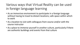 Various ways that Virtual Reality can be used
in foreign language learning
• As an immersive environment to participate in a foreign language
without having to travel to distant locations; safe space within which
to work
• As a location to visit with colleagues from course and/or with the
course instructor
• As a place to immerse yourself in another culture, particularly if there
are authentic buildings and events from that culture
 