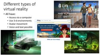Different types of
virtual reality
• All have:
• Access via a computer
• Use 3-d environments
• Avatar movement
• Voice an...