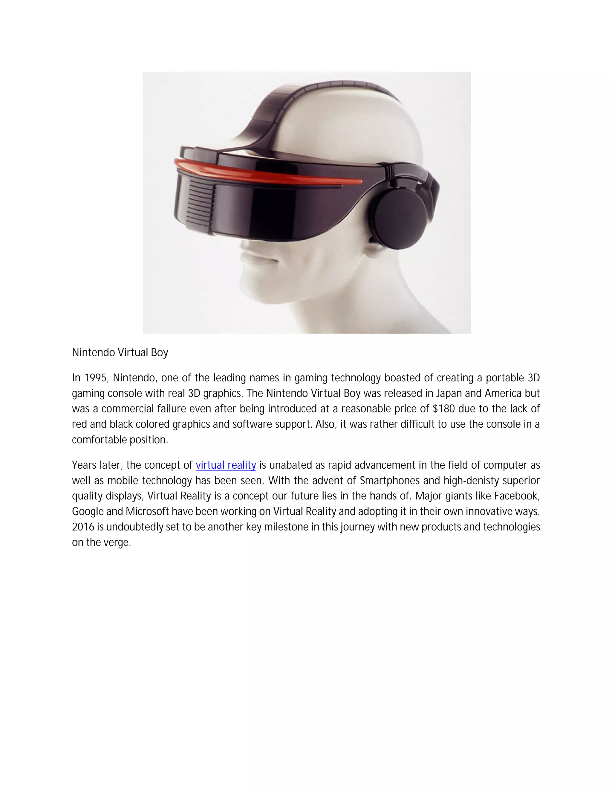 Nintendo Virtual Boy
In 1995, Nintendo, one of the leading names in gaming technology boasted of creating a portable 3D
gaming console with real 3D graphics. The Nintendo Virtual Boy was released in Japan and America but
was a commercial failure even after being introduced at a reasonable price of $180 due to the lack of
red and black colored graphics and software support. Also, it was rather difficult to use the console in a
comfortable position.
Years later, the concept of virtual reality is unabated as rapid advancement in the field of computer as
well as mobile technology has been seen. With the advent of Smartphones and high-denisty superior
quality displays, Virtual Reality is a concept our future lies in the hands of. Major giants like Facebook,
Google and Microsoft have been working on Virtual Reality and adopting it in their own innovative ways.
2016 is undoubtedly set to be another key milestone in this journey with new products and technologies
on the verge.
 