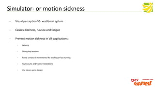 - Visual perception VS. vestibular system
- Causes dizziness, nausea and fatigue
- Prevent motion sickness in VR-applications:
- Latency
- Short play sessions
- Avoid unnatural movements like strafing or fast turning
- Haptic suits and haptic installations
- Use clever game design
Simulator- or motion sickness
 