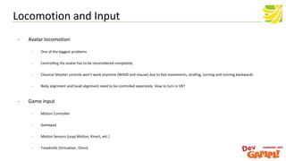 - Avatar locomotion
- One of the biggest problems
- Controlling the avatar has to be reconsidered completely
- Classical Shooter controls won‘t work anymore (WASD and mouse) due to fast movements, strafing, turning and running backwards
- Body alignment and head alignment need to be controlled seperately. How to turn in VR?
- Game input
- Motion Controller
- Gamepad
- Motion Sensors (Leap Motion, Kinect, etc.)
- Treadmills (Virtualizer, Omni)
Locomotion and Input
 