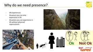 - VR-Experiences:
- Situations you can only
experience in VR
- Situations you can experience in
VR without (physical)
repercussions
Why do we need presence?
 