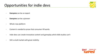 - Everyone can be an expert
- Everyone can be a pioneer
- Whole new platform
- Content is needed to prove that consumer VR works
- Indie devs can create innovative content and gameplay which AAA studios can't
- Still a small market with great visibility
Opportunities for indie devs
 