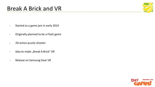 - Started as a game jam in early 2014
- Originally planned to be a Flash game
- 2D action puzzle shooter
- Idea to make „Break A Brick“ VR
- Release on Samsung Gear VR
Break A Brick and VR
 