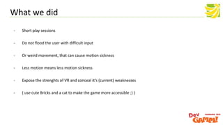 - Short play sessions
- Do not flood the user with difficult input
- Or weird movement, that can cause motion sickness
- Less motion means less motion sickness
- Expose the strenghts of VR and conceal it‘s (current) weaknesses
- ( use cute Bricks and a cat to make the game more accessible ;) )
What we did
 