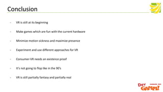 Conclusion
- VR is still at its beginning
- Make games which are fun with the current hardware
- Minimize motion sickness and maximize presence
- Experiment and use different approaches for VR
- Consumer-VR needs an existence proof
- It‘s not going to flop like in the 90‘s
- VR is still partially fantasy and partially real
 