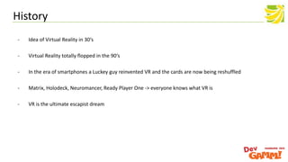 History
- Idea of Virtual Reality in 30‘s
- Virtual Reality totally flopped in the 90‘s
- In the era of smartphones a Luckey guy reinvented VR and the cards are now being reshuffled
- Matrix, Holodeck, Neuromancer, Ready Player One -> everyone knows what VR is
- VR is the ultimate escapist dream
 