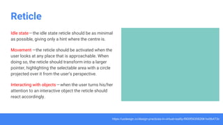 Reticle
Idle state — the idle state reticle should be as minimal
as possible, giving only a hint where the centre is.
Movement —the reticle should be activated when the
user looks at any place that is approachable. When
doing so, the reticle should transform into a larger
pointer, highlighting the selectable area with a circle
projected over it from the user’s perspective.
Interacting with objects— when the user turns his/her
attention to an interactive object the reticle should
react accordingly.
https://uxdesign.cc/design-practices-in-virtual-reality-f900f5935826#.hx0lb473x
 