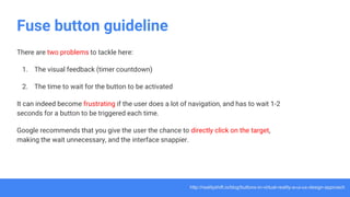 Fuse button guideline
There are two problems to tackle here:
1. The visual feedback (timer countdown)
2. The time to wait for the button to be activated
It can indeed become frustrating if the user does a lot of navigation, and has to wait 1-2
seconds for a button to be triggered each time.
Google recommends that you give the user the chance to directly click on the target,
making the wait unnecessary, and the interface snappier.
http://realityshift.io/blog/buttons-in-virtual-reality-a-ui-ux-design-approach
 