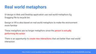 Real world metaphors
UI design in Web and Desktop application use real world metaphors Eg.
Dragging file to recycle bin
Design in VR is also based on real world metaphors to make the environment
more familiar
These metaphors are no longer metaphors since the person is actually
performing the action
There is an opportunity to create new interactions that are better than real world
interaction
https://medium.com/yvr/goodbye-metaphors-hello-world-interface-design-in-virtual-reality-d2462e52a029#.ymper0qjg
 