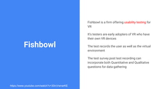 Fishbowl
Fishbowl is a firm offering usability testing for
VR
It’s testers are early adopters of VR who have
their own VR devices
The test records the user as well as the virtual
environment
The test survey post test recording can
incorporate both Quantitative and Qualitative
questions for data gathering
https://www.youtube.com/watch?v=30rcVwnarKE
 