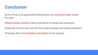 Conclusion
UX for VR has to be approached differently but the core UX principles remain
the same
Different design heuristics will be required for UX design and evaluations
Design has to move away from the flat screen paradigm and existing metaphors
VR Design offers more flexibility and freedom for the designer
 