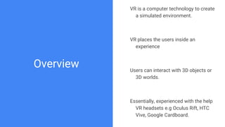 Overview
VR is a computer technology to create
a simulated environment.
VR places the users inside an
experience
Users can interact with 3D objects or
3D worlds.
Essentially, experienced with the help
VR headsets e.g Oculus Rift, HTC
Vive, Google Cardboard.
 