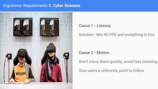 Ergonomic Requirements 3. Cyber Sickness
Cause 1 - Latency
Solution - Min 90 FPS and everything is fine
Cause 2 - Motion
Don’t move them quickly, avoid fast zooming
Give users a reference point to follow
 