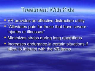 Treatment With Kids
 VR provides an effective distraction utility
 “Alleviates pain for those that have severe
  injuries or illnesses”
 Minimizes stress during long operations
 Increases endurance in certain situations if
  allow to interact with the VR items
 