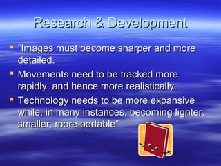 Research & Development
 “Images must become sharper and more
  detailed.
 Movements need to be tracked more
  rapidly, and hence more realistically.
 Technology needs to be more expansive
  while, in many instances, becoming lighter,
  smaller, more portable”
 
