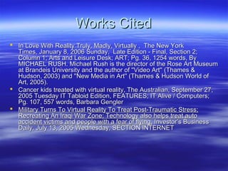 Works Cited
 In Love With Reality Truly, Madly, Virtually , The New York
  Times, January 8, 2006 Sunday, Late Edition - Final, Section 2;
  Column 1; Arts and Leisure Desk; ART; Pg. 36, 1254 words, By
  MICHAEL RUSH. Michael Rush is the director of the Rose Art Museum
  at Brandeis University and the author of ''Video Art'' (Thames &
  Hudson, 2003) and ''New Media in Art'' (Thames & Hudson World of
  Art, 2005).
 Cancer kids treated with virtual reality, The Australian, September 27,
  2005 Tuesday IT Tabloid Edition, FEATURES; IT Alive / Computers;
  Pg. 107, 557 words, Barbara Gengler
 Military Turns To Virtual Reality To Treat Post-Traumatic Stress;
  Recreating An Iraqi War Zone; Technology also helps treat auto
  accident victims and people with a fear of flying, Investor’s Business
  Daily, July 13, 2005 Wednesday, SECTION INTERNET
 
