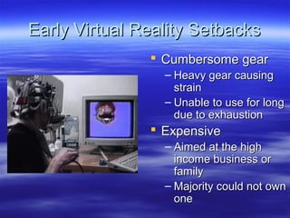 Early Virtual Reality Setbacks
                Cumbersome gear
                 – Heavy gear causing
                   strain
                 – Unable to use for long
                   due to exhaustion
                Expensive
                 – Aimed at the high
                   income business or
                   family
                 – Majority could not own
                   one
 