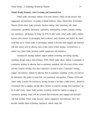 Virtual Reality: A Technology Benefiting Students 11
Virtual Reality Promotes Active Learning and Constructivism
Virtual reality encourages students to be active learners, which can also increase their
engagement and motivation. According to Martín-Gutiérrez, Mora, Añorbe-Díaz, & González-
Marrero (2016) virtual reality promotes “decision-making when interacting with virtual
environments, permitting autonomous exploration, understanding complex concepts, creating
new experiences, and learning by doing” (p. 479). In other words, virtual reality makes students
become active learners by encouraging them to interact, make decisions, and explore the virtual
world they are in. Virtual reality is encouraging students to become more engaged and motivated
with their school work by allowing them to take control of their learning. Constructivism is
another way virtual reality promotes student engagement and motivation.
Constructivist teaching methods support students in learning and making meaning
something through sensory data (Christou, 2010). Virtual reality allows students to participate in
constructive learning by allowing them to experience something with all or most of their senses
and then construct meaning from those experiences in order to learn. Constructive learning
engages and motivates students by allowing them to experience something on their own and use
the information they gather to create their own conclusions and questions. Christou (2010) said
virtual reality is perfect for constructive learning because it “provides a multi-sensory, interactive
environment that is engaging and that allows learners to construct meaning from experience” (p.
8). In other words, virtual reality provides everything needed for students to engage in
constructive learning, which will also promote them to become more engaged and motivated
with their learning. Virtual reality increases student engagement and motivation, but it also
provides students hands on learning experiences without major risk.
 
