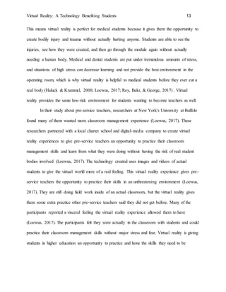 Virtual Reality: A Technology Benefiting Students 13
This means virtual reality is perfect for medical students because it gives them the opportunity to
create bodily injury and trauma without actually hurting anyone. Students are able to see the
injuries, see how they were created, and then go through the module again without actually
needing a human body. Medical and dental students are put under tremendous amounts of stress,
and situations of high stress can decrease learning and not provide the best environment in the
operating room, which is why virtual reality is helpful to medical students before they ever cut a
real body (Haluck & Krummel, 2000; Loewus, 2017; Roy, Bakr, & George, 2017) . Virtual
reality provides the same low-risk environment for students wanting to become teachers as well.
In their study about pre-service teachers, researchers at New York's University at Buffalo
found many of them wanted more classroom management experience (Loewus, 2017). These
researchers partnered with a local charter school and digital-media company to create virtual
reality experiences to give pre-service teachers an opportunity to practice their classroom
management skills and learn from what they were doing without having the risk of real student
bodies involved (Loewus, 2017). The technology created uses images and videos of actual
students to give the virtual world more of a real feeling. This virtual reality experience gives pre-
service teachers the opportunity to practice their skills in an unthreatening environment (Loewus,
2017). They are still doing field work inside of an actual classroom, but the virtual reality gives
them some extra practice other pre-service teachers said they did not get before. Many of the
participants reported a visceral feeling the virtual reality experience allowed them to have
(Loewus, 2017). The participants felt they were actually in the classroom with students and could
practice their classroom management skills without major stress and fear. Virtual reality is giving
students in higher education an opportunity to practice and hone the skills they need to be
 