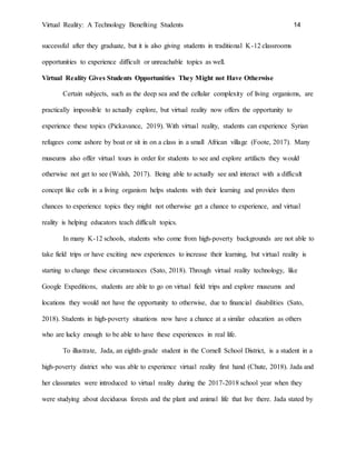 Virtual Reality: A Technology Benefiting Students 14
successful after they graduate, but it is also giving students in traditional K-12 classrooms
opportunities to experience difficult or unreachable topics as well.
Virtual Reality Gives Students Opportunities They Might not Have Otherwise
Certain subjects, such as the deep sea and the cellular complexity of living organisms, are
practically impossible to actually explore, but virtual reality now offers the opportunity to
experience these topics (Pickavance, 2019). With virtual reality, students can experience Syrian
refugees come ashore by boat or sit in on a class in a small African village (Foote, 2017). Many
museums also offer virtual tours in order for students to see and explore artifacts they would
otherwise not get to see (Walsh, 2017). Being able to actually see and interact with a difficult
concept like cells in a living organism helps students with their learning and provides them
chances to experience topics they might not otherwise get a chance to experience, and virtual
reality is helping educators teach difficult topics.
In many K-12 schools, students who come from high-poverty backgrounds are not able to
take field trips or have exciting new experiences to increase their learning, but virtual reality is
starting to change these circumstances (Sato, 2018). Through virtual reality technology, like
Google Expeditions, students are able to go on virtual field trips and explore museums and
locations they would not have the opportunity to otherwise, due to financial disabilities (Sato,
2018). Students in high-poverty situations now have a chance at a similar education as others
who are lucky enough to be able to have these experiences in real life.
To illustrate, Jada, an eighth-grade student in the Cornell School District, is a student in a
high-poverty district who was able to experience virtual reality first hand (Chute, 2018). Jada and
her classmates were introduced to virtual reality during the 2017-2018 school year when they
were studying about deciduous forests and the plant and animal life that live there. Jada stated by
 