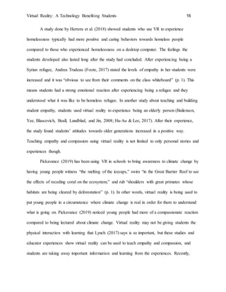 Virtual Reality: A Technology Benefiting Students 16
A study done by Herrera et al. (2018) showed students who use VR to experience
homelessness typically had more positive and caring behaviors towards homeless people
compared to those who experienced homelessness on a desktop computer. The feelings the
students developed also lasted long after the study had concluded. After experiencing being a
Syrian refugee, Andrea Trudeau (Foote, 2017) stated the levels of empathy in her students were
increased and it was “obvious to see from their comments on the class whiteboard” (p. 1). This
means students had a strong emotional reaction after experiencing being a refugee and they
understood what it was like to be homeless refugee. In another study about teaching and building
student empathy, students used virtual reality to experience being an elderly person (Bailenson,
Yee, Blascovich, Beall, Lundblad, and Jin, 2008; Hu-Au & Lee, 2017). After their experience,
the study found students’ attitudes towards older generations increased in a positive way.
Teaching empathy and compassion using virtual reality is not limited to only personal stories and
experiences though.
Pickavance (2019) has been using VR in schools to bring awareness to climate change by
having young people witness “the melting of the icecaps,” swim “in the Great Barrier Reef to see
the effects of receding coral on the ecosystem,” and rub “shoulders with great primates whose
habitats are being cleared by deforestation” (p. 1). In other words, virtual reality is being used to
put young people in a circumstance where climate change is real in order for them to understand
what is going on. Pickavance (2019) noticed young people had more of a compassionate reaction
compared to being lectured about climate change. Virtual reality may not be giving students the
physical interaction with learning that Lynch (2017) says is so important, but these studies and
educator experiences show virtual reality can be used to teach empathy and compassion, and
students are taking away important information and learning from the experiences. Recently,
 