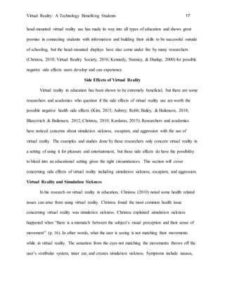 Virtual Reality: A Technology Benefiting Students 17
head-mounted virtual reality use has made its way into all types of education and shows great
promise in connecting students with information and building their skills to be successful outside
of schooling, but the head-mounted displays have also come under fire by many researchers
(Christou, 2010; Virtual Reality Society, 2016; Kennedy, Stanney, & Dunlap, 2000) for possible
negative side effects users develop and can experience.
Side Effects of Virtual Reality
Virtual reality in education has been shown to be extremely beneficial, but there are some
researchers and academics who question if the side effects of virtual reality use are worth the
possible negative health side effects (Kim, 2015; Aubrey, Robb, Bailey, & Bailenson, 2018;
Blascovich & Bailensen, 2012; Christou, 2010; Kardaras, 2015). Researchers and academics
have noticed concerns about simulation sickness, escapism, and aggression with the use of
virtual reality. The examples and studies done by these researchers only concern virtual reality in
a setting of using it for pleasure and entertainment, but these side effects do have the possibility
to bleed into an educational setting given the right circumstances. This section will cover
concerning side effects of virtual reality including simulation sickness, escapism, and aggression.
Virtual Reality and Simulation Sickness
In his research on virtual reality in education, Christou (2010) noted some health related
issues can arise from using virtual reality. Christou found the most common health issue
concerning virtual reality was simulation sickness. Christou explained simulation sickness
happened when “there is a mismatch between the subject’s visual perception and their sense of
movement” (p. 16). In other words, what the user is seeing is not matching their movements
while in virtual reality. The sensation from the eyes not matching the movements throws off the
user’s vestibular system, inner ear, and creates simulation sickness. Symptoms include nausea,
 