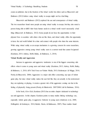 Virtual Reality: A Technology Benefiting Students 19
create an addiction due to the freedom of the virtual world, but others such as Blascovich and
Bailensen (2012) believe using virtual reality to escape might not be a bad thing.
Blascovich and Bailensen (2012) explored the use and consequences of virtual reality.
The two researchers found more people are using virtual reality to escape, but they also noted a
person being able to fulfill their basic human needs in a virtual world wasn’t necessarily a bad
thing (Blascovich & Bailensen, 2012). Some people do not have the opportunities in their
physical lives to socialize with others who are like them, and virtual reality offers the opportunity
to leave the real world behind for a time and connect with people who share the same interests.
While using virtual reality as an escape mechanism is a growing concern for some researchers,
growing aggression among young virtual reality users is a current trend that cannot be ignored
(Kardaras, 2015; Aubrey, Robb, Bailey, & Bailenson, J., 2018).
Virtual Reality and Aggression
Increase in aggression and aggressive tendencies is one of the biggest concerning side
effects when it comes to young users and virtual reality (Kardaras, 2015; Aubrey, Robb, Bailey,
& Bailenson, J., 2018; APA Task Force on Violent Media, 2015; Greitemeyer & Mügge, 2014;
Persky & Blascovich, 2008). Aggression is a major side effect concerning any type of violent
game play, but since virtual reality makes the user feel like they are actually in the environment
they are exploring or playing, it creates a greater risk of the aggression coming out due to the
feeling of physically being present (Persky & Blaskovich, 2007/2008; Lull & Bushman, 2016).
In his book, Glow Kids, Kardaras (2015) has an entire chapter dedicated to technology
use and aggression. In this chapter, Kardaras points to many studies linking technology use,
especially violent game play, to aggressive behavior in young users (Anderson et al., 2008;
Hollingdale & Greitmeyer, 2014; Barlett, Harris, & Baldassaro, 2007). These studies found
 