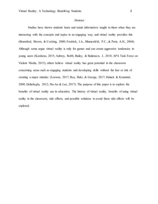 Virtual Reality: A Technology Benefiting Students 2
Abstract
Studies have shown students learn and retain information taught to them when they are
interacting with the concepts and topics in an engaging way, and virtual reality provides this
(Bransford, Brown, & Cocking, 2000; Fredrick, J.A., Blumenfeld, P.C., & Paris, A.H., 2004).
Although some argue virtual reality is only for games and can create aggressive tendencies in
young users (Kardaras, 2015; Aubrey, Robb, Bailey, & Bailenson, J., 2018; APA Task Force on
Violent Media, 2015), others believe virtual reality has great potential in the classroom
concerning areas such as engaging students and developing skills without the fear or risk of
creating a major mistake (Loewus, 2017; Roy, Bakr, & George, 2017; Haluck & Krummel,
2000; Delialioglu, 2012; Hu-Au & Lee, 2017). The purpose of this paper is to explore the
benefits of virtual reality use in education. The history of virtual reality, benefits of using virtual
reality in the classroom, side effects, and possible solutions to avoid these side effects will be
explored.
 