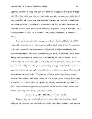 Virtual Reality: A Technology Benefiting Students 20
aggressive tendencies in young users grew even if they had no aggressive background to begin
with. All of these studies deal with non-virtual reality game play and aggression, but the fear of
many researchers and parents is the same aggressive behaviors will cross over to virtual reality
and become worse due to the realness of the experience, and there are studies that suggest the
connection between violent game play and an increase in agression (Persky & Blaskovich, 2007;
Persky & Blaskovich, 2008; Lull & Bushman, 2016; Aubrey, Robb, Bailey, & Bailenson, J.,
2018).
In a study about virtual reality and aggression done by Persky and Blaskovich (2007)
young adult participants played video games in a headset virtual reality format. The participants
in this study reported they had more aggressive feelings and their heart rates elevated more
compared to participants who played on a desktop format (Persky & Blaskovich, 2007). Similar
findings were also reported in another study done by Persky and Blaskovich (2007) and in a
study done by Lull and Bushman (2016). Both studies reported participants playing violent video
games in virtual reality played the games more violently and aggressively and also showed more
aggressive behaviors after game play compared to those on a desktop computer. When surveyed
about violence and virtual reality, 70% of parents of children under 18 say they are worried
about the effects violent virtual reality content will have on their children (Aubrey, Robb, Bailey,
& Bailenson, 2018). These studies are important because they show experiencing violence via
virtual reality can increase aggression in young users, and this becomes a major concern when
thinking about using virtual reality in educational settings.
Solutions to Avoid the Side Effects of Virtual Reality
Educators may feel overwhelmed and not in control when trying to introduce virtual
reality into the classroom while also battling the possible side effects, but luckily there are some
 