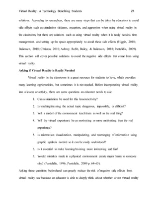Virtual Reality: A Technology Benefiting Students 21
solutions. According to researchers, there are many steps that can be taken by educators to avoid
side effects such as simulation sickness, escapism, and aggression when using virtual reality in
the classroom, but there are solutions such as using virtual reality when it is really needed, time
management, and setting up the space appropriately to avoid these side effects (Higgin, 2018;
Bailensen, 2018; Christou, 2010; Aubrey, Robb, Bailey, & Bailenson, 2018; Pantelidis, 2009).
This section will cover possible solutions to avoid the negative side effects that come from using
virtual reality.
Asking if Virtual Reality is Really Needed
Virtual reality in the classroom is a great resource for students to have, which provides
many learning opportunities, but sometimes it is not needed. Before incorporating virtual reality
into a lesson or activity, there are some questions an educator needs to ask:
1. Can a simulation be used for this lesson/activity?
2. Is teaching/training the actual topic dangerous, impossible, or difficult?
3. Will a model of the environment teach/train as well as the real thing?
4. Will the virtual experience be as motivating or more motivating than the real
experience?
5. Is information visualization, manipulating, and rearranging of information using
graphic symbols needed so it can be easily understood?
6. Is it essential to make learning/training more interesting and fun?
7. Would mistakes made in a physical environment create major harm to someone
else? (Pantelidis, 1996; Pantelidis, 2009 p. 64-65).
Asking these questions beforehand can greatly reduce the risk of negative side effects from
virtual reality use because an educator is able to deeply think about whether or not virtual reality
 