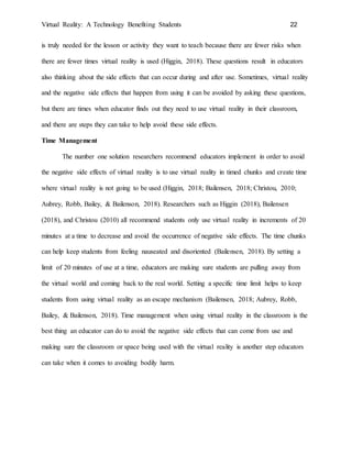 Virtual Reality: A Technology Benefiting Students 22
is truly needed for the lesson or activity they want to teach because there are fewer risks when
there are fewer times virtual reality is used (Higgin, 2018). These questions result in educators
also thinking about the side effects that can occur during and after use. Sometimes, virtual reality
and the negative side effects that happen from using it can be avoided by asking these questions,
but there are times when educator finds out they need to use virtual reality in their classroom,
and there are steps they can take to help avoid these side effects.
Time Management
The number one solution researchers recommend educators implement in order to avoid
the negative side effects of virtual reality is to use virtual reality in timed chunks and create time
where virtual reality is not going to be used (Higgin, 2018; Bailensen, 2018; Christou, 2010;
Aubrey, Robb, Bailey, & Bailenson, 2018). Researchers such as Higgin (2018), Bailensen
(2018), and Christou (2010) all recommend students only use virtual reality in increments of 20
minutes at a time to decrease and avoid the occurrence of negative side effects. The time chunks
can help keep students from feeling nauseated and disoriented (Bailensen, 2018). By setting a
limit of 20 minutes of use at a time, educators are making sure students are pulling away from
the virtual world and coming back to the real world. Setting a specific time limit helps to keep
students from using virtual reality as an escape mechanism (Bailensen, 2018; Aubrey, Robb,
Bailey, & Bailenson, 2018). Time management when using virtual reality in the classroom is the
best thing an educator can do to avoid the negative side effects that can come from use and
making sure the classroom or space being used with the virtual reality is another step educators
can take when it comes to avoiding bodily harm.
 