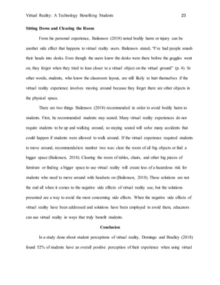 Virtual Reality: A Technology Benefiting Students 23
Sitting Down and Clearing the Room
From his personal experience, Bailenson (2018) noted bodily harm or injury can be
another side effect that happens to virtual reality users. Bailenson stated, “I’ve had people smash
their heads into desks. Even though the users knew the desks were there before the goggles went
on, they forgot when they tried to lean closer to a virtual object on the virtual ground” (p. 4). In
other words, students, who know the classroom layout, are still likely to hurt themselves if the
virtual reality experience involves moving around because they forget there are other objects in
the physical space.
There are two things Bailenson (2018) recommended in order to avoid bodily harm to
students. First, he recommended students stay seated. Many virtual reality experiences do not
require students to be up and walking around, so staying seated will solve many accidents that
could happen if students were allowed to walk around. If the virtual experience required students
to move around, recommendation number two was: clear the room of all big objects or find a
bigger space (Bailensen, 2018). Clearing the room of tables, chairs, and other big pieces of
furniture or finding a bigger space to use virtual reality will create less of a hazardous risk for
students who need to move around with headsets on (Bailensen, 2018). These solutions are not
the end all when it comes to the negative side effects of virtual reality use, but the solutions
presented are a way to avoid the most concerning side effects. When the negative side effects of
virtual reality have been addressed and solutions have been employed to avoid them, educators
can use virtual reality in ways that truly benefit students.
Conclusion
In a study done about student perceptions of virtual reality, Domingo and Bradley (2018)
found 52% of students have an overall positive perception of their experience when using virtual
 
