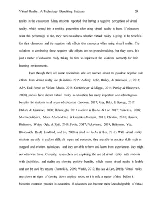 Virtual Reality: A Technology Benefiting Students 24
reality in the classroom. Many students reported first having a negative perception of virtual
reality, which turned into a positive perception after using virtual reality to learn. If educators
want this percentage to rise, they need to address whether virtual reality is going to be beneficial
for their classroom and the negative side effects that can occur when using virtual reality. The
solutions to combating these negative side effects are not groundbreaking, but they work. It is
just a matter of educators really taking the time to implement the solutions correctly for their
learning environments.
Even though there are some researchers who are worried about the possible negative side
effects from virtual reality use (Kardaras, 2015; Aubrey, Robb, Bailey, & Bailenson, J., 2018;
APA Task Force on Violent Media, 2015; Greitemeyer & Mügge, 2014; Persky & Blascovich,
2008), studies have shown virtual reality in education has many important and advantageous
benefits for students in all areas of education (Loewus, 2017; Roy, Bakr, & George, 2017;
Haluck & Krummel, 2000; Delialioglu, 2012 as cited in Hu-Au & Lee, 2017; Pantelidis, 2009;
Martín-Gutiérrez, Mora, Añorbe-Díaz, & González-Marrero, 2016; Christou, 2010; Herrera,
Bailenson, Weisz, Ogle, & Zaki, 2018; Foote, 2017; Pickavance, 2019; Bailenson, Yee,
Blascovich, Beall, Lundblad, and Jin, 2008 as cited in Hu-Au & Lee, 2017). With virtual reality,
students are able to explore difficult topics and concepts, they are able to practice skills such as
surgical and aviation techniques, and they are able to have and learn from experiences they might
not otherwise have. Currently, researchers are exploring the use of virtual reality with students
with disabilities, and studies are showing positive benefits, which means virtual reality is flexible
and can be used by anyone (Pantelidis, 2009; Walsh, 2017; Hu-Au & Lee, 2018). Virtual reality
use shows no signs of slowing down anytime soon, so it is only a matter of time before it
becomes common practice in education. If educators can become more knowledgeable of virtual
 