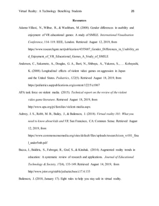 Virtual Reality: A Technology Benefiting Students 26
Resources
Adamo-Villani, N., Wilbur, R., & Washburn, M. (2008). Gender differences in usability and
enjoyment of VR educational games: A study of SMILE. International Visualisation
Conference, 114–119. IEEE, London. Retrieved August 12, 2019, from
https://www.researchgate.net/publication/4355687_Gender_Differences_in_Usability_an
d_Enjoyment_of_VR_Educational_Games_A_Study_of_SMILE
Anderson, C., Sakamoto, A., Douglas, G. A., Ihori, N., Shibuya, A., Yukawa, S., . . . Kobayashi,
K. (2008). Longitudinal effects of violent video games on aggression in Japan
and the United States. Pediatrics, 122(5). Retrieved August 18, 2019, from
https://pediatrics.aappublications.org/content/122/5/e1067
APA task force on violent media. (2015). Technical report on the review of the violent
video game literature. Retrieved August 18, 2019, from
http://www.apa.org/pi/families/violent-media.aspx
Aubrey, J. S., Robb, M. B., Bailey, J., & Bailenson, J. (2018). Virtual reality 101: What you
need to know about kids and VR. San Francisco, CA: Common Sense. Retrieved August
12, 2019, from
https://www.commonsensemedia.org/sites/default/files/uploads/research/csm_vr101_fina
l_under5mb.pdf
Bacca, J., Baldiris, S., Fabregat, R., Graf, S., & Kinshuk. (2014). Augmented reality trends in
education: A systematic review of research and applications. Journal of Educational
Technology & Society, 17(4), 133-149. Retrieved August 14, 2019, from
http://www.jstor.org/stable/jeductechsoci.17.4.133
Bailenson, J. (2018, January 17). Eight rules to help you stay safe in virtual reality.
 