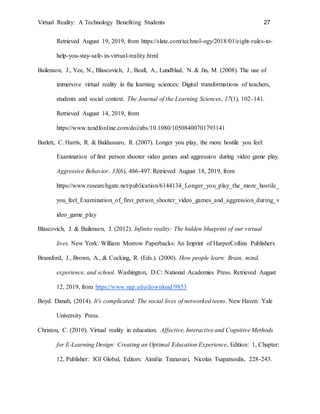 Virtual Reality: A Technology Benefiting Students 27
Retrieved August 19, 2019, from https://slate.com/technol-ogy/2018/01/eight-rules-to-
help-you-stay-safe-in-virtual-reality.html
Bailenson, J., Yee, N., Blascovich, J., Beall, A., Lundblad, N. & Jin, M. (2008). The use of
immersive virtual reality in the learning sciences: Digital transformations of teachers,
students and social context. The Journal of the Learning Sciences, 17(1), 102–141.
Retrieved August 14, 2019, from
https://www.tandfonline.com/doi/abs/10.1080/10508400701793141
Barlett, C. Harris, R. & Baldassaro, R. (2007). Longer you play, the more hostile you feel:
Examination of first person shooter video games and aggression during video game play.
Aggressive Behavior. 33(6), 486-497. Retrieved August 18, 2019, from
https://www.researchgate.net/publication/6144134_Longer_you_play_the_more_hostile_
you_feel_Examination_of_first_person_shooter_video_games_and_aggression_during_v
ideo_game_play
Blascovich, J. & Bailensen, J. (2012). Infinite reality: The hidden blueprint of our virtual
lives. New York: William Morrow Paperbacks: An Imprint of HarperCollins Publishers
Bransford, J., Brown, A., & Cocking, R. (Eds.). (2000). How people learn: Brain, mind,
experience, and school. Washington, D.C: National Academies Press. Retrieved August
12, 2019, from https://www.nap.edu/download/9853
Boyd. Danah, (2014). It's complicated: The social lives of networked teens. New Haven: Yale
University Press.
Christou, C. (2010). Virtual reality in education. Affective, Interactive and Cognitive Methods
for E-Learning Design: Creating an Optimal Education Experience, Edition: 1, Chapter:
12, Publisher: IGI Global, Editors: Aimilia Tzanavari, Nicolas Tsapatsoulis, 228-243.
 