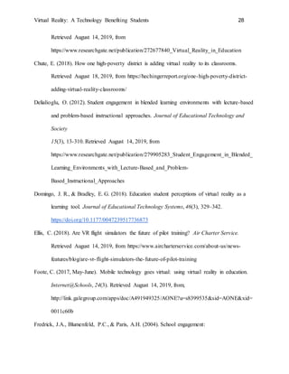 Virtual Reality: A Technology Benefiting Students 28
Retrieved August 14, 2019, from
https://www.researchgate.net/publication/272677840_Virtual_Reality_in_Education
Chute, E. (2018). How one high-poverty district is adding virtual reality to its classrooms.
Retrieved August 18, 2019, from https://hechingerreport.org/one-high-poverty-district-
adding-virtual-reality-classrooms/
Delialioglu, O. (2012). Student engagement in blended learning environments with lecture-based
and problem-based instructional approaches. Journal of Educational Technology and
Society
15(3), 13-310. Retrieved August 14, 2019, from
https://www.researchgate.net/publication/279905283_Student_Engagement_in_Blended_
Learning_Environments_with_Lecture-Based_and_Problem-
Based_Instructional_Approaches
Domingo, J. R., & Bradley, E. G. (2018). Education student perceptions of virtual reality as a
learning tool. Journal of Educational Technology Systems, 46(3), 329–342.
https://doi.org/10.1177/0047239517736873
Ellis, C. (2018). Are VR flight simulators the future of pilot training? Air Charter Service.
Retrieved August 14, 2019, from https://www.aircharterservice.com/about-us/news-
features/blog/are-vr-flight-simulators-the-future-of-pilot-training
Foote, C. (2017, May-June). Mobile technology goes virtual: using virtual reality in education.
Internet@Schools, 24(3). Retrieved August 14, 2019, from,
http://link.galegroup.com/apps/doc/A491949325/AONE?u=s8399535&sid=AONE&xid=
0011c60b
Fredrick, J.A., Blumenfeld, P.C., & Paris, A.H. (2004). School engagement:
 