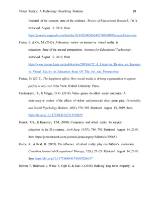 Virtual Reality: A Technology Benefiting Students 29
Potential of the concept, state of the evidence. Review of Educational Research, 74(1).
Retrieved August 12, 2019, from
https://journals.sagepub.com/doi/abs/10.3102/00346543074001059?journalCode=rera
Freina, L. & Ott, M. (2015). A literature review on immersive virtual reality in
education: State of the art and perspectives. Institute for Educational Technology.
Retrieved August 12, 2019, from
https://www.researchgate.net/publication/280566372_A_Literature_Review_on_Immersi
ve_Virtual_Reality_in_Education_State_Of_The_Art_and_Perspectives
Freitas, D. (2017). The happiness effect: How social media is driving a generation to appear
perfect at any cost. New York: Oxford University Press.
Greitemeyer, T., & Mügge, D. O. (2014). Video games do affect social outcomes: A
meta-analytic review of the effects of violent and prosocial video game play. Personality
and Social Psychology Bulletin, 40(5), 578–589. Retrieved August 18, 2019, from,
https://doi.org/10.1177/0146167213520459
Haluck, R.S., & Krummel, T.M. (2000). Computers and virtual reality for surgical
education in the 21st century. Arch Surg. 135(7), 786–792. Retrieved August 14, 2019,
from https://jamanetwork.com/journals/jamasurgery/fullarticle/390653
Harris, K., & Reid, D. (2005). The influence of virtual reality play on children’s motivation.
Canadian Journal of Occupational Therapy, 72(1), 21–29. Retrieved August 14, 2019,
from https://doi.org/10.1177/000841740507200107
Herrera F, Bailenson J, Weisz E, Ogle E, & Zaki J. (2018). Building long-term empathy: A
 