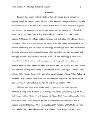 Virtual Reality: A Technology Benefiting Students 3
Introduction
Educators have one of the hardest tasks in the world: making lessons and activities
engaging enough for students in order for them to learn important concepts and develop the skills
they need to succeed in life. Studies have shown students learn and retain information taught to
them when they are interacting with the concepts and topics in an engaging way (Bransford,
Brown, & Cocking, 2000; Fredrick, J.A., Blumenfeld, P.C., & Paris, A.H., 2004; Martín-
Gutiérrez & Meneses, 2014; Bacca, Baldiris, Fabregat, Graf, & Kinshuk, 2014; Holley, Hobbs,
& Menown, 2016 ). Making sure students are learning while also keeping them engaged is no
easy task, but recently there has been a new technology breakthrough which shows an abundance
of promise concerning keeping students engaged while also making sure they are learning and
developing the skills they need to be successful in life. This new technology is called virtual
reality. Virtual reality is still new and developing, but it is being used across all education
platforms including K-12, special education, medical education, and technical education. Studies
show educators are using virtual reality to teach fractions with a visual aspect (Roussou, Oliver,
& Slater, 2006; Common Sense, 2018), learn about animal behaviors (Adamo-Villani Wilbur, &
Washburn, 2008; Common Sense, 2018), and teach important surgical and pre-service teacher
skills (Loewus, 2017; Roy, Bakr, & George, 2017; Haluck & Krummel, 2000).
Although some argue virtual reality is only for games and can create aggressive
tendencies in young users (Kardaras, 2015; Aubrey, Robb, Bailey, & Bailenson, J., 2018; APA
Task Force on Violent Media, 2015; Greitemeyer & Mügge, 2014; Persky & Blascovich, 2008),
others believe virtual reality has great potential in the classroom concerning areas such as
engaging students (Delialioglu, 2012; Hu-Au & Lee, 2017; Pantelidis, 2009; Martín-Gutiérrez,
Mora, Añorbe-Díaz, & González-Marrero, 2016; Christou, 2010; Herrera, Bailenson, Weisz,
 