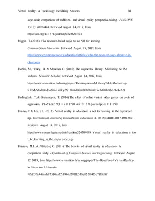 Virtual Reality: A Technology Benefiting Students 30
large-scale comparison of traditional and virtual reality perspective-taking. PLoS ONE
13(10): e0204494. Retrieved August 14, 2019, from
https://doi.org/10.1371/journal.pone.0204494
Higgin, T. (2018). Five research-based ways to use VR for learning.
Common Sense Education. Retrieved August 19, 2019, from
https://www.commonsense.org/education/articles/what-the-research-says-about-vr-in-
classrooms
Hobbs, M., Holley, D., & Menown, C. (2016). The augmented library: Motivating STEM
students. Semantic Scholar. Retrieved August 14, 2019, from
https://www.semanticscholar.org/paper/The-Augmented-Library%3A-Motivating-
STEM-Students-Hobbs-Holley/9918be6806ab0688b26019e3d28169b621e4e524
Hollingdale, T, & Greitemeyer, T. (2014) The effect of online violent video games on levels of
aggression. PLoS ONE 9(11): e111790. doi:10.1371/journal.pone.0111790
Hu-Au, E & Lee, J.J. (2018). Virtual reality in education: a tool for learning in the experience
age. International Journal of Innovation in Education. 4. 10.1504/IJIIE.2017.10012691.
Retrieved August 14, 2019, from
https://www.researchgate.net/publication/324704089_Virtual_reality_in_education_a_too
l_for_learning_in_the_experience_age
Hussein, M.I., & Nätterdal, C. (2015). The benefits of virtual reality in education- A
comparison study. Department of Computer Science and Engineering. Retrieved August
12, 2019, from https://www.semanticscholar.org/paper/The-Benefits-of-Virtual-Reality-
in-Education-A-Hussein-
N%C3%A4tterdal/5310aa72c3946d29ff1c538e82f89425c7f78d8f
 