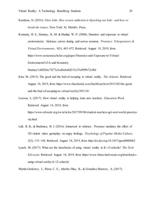 Virtual Reality: A Technology Benefiting Students 31
Kardaras, N. (2016). Glow kids: How screen addiction is hijacking our kids - and how to
break the trance. New York: St. Martin's Press.
Kennedy, R. S., Stanney, K. M. & Dunlap W. P. (2000). Duration and exposure to virtual
environments: Sickness curves during and across sessions. Presence: Teleoperators &
Virtual Environments, 9(5), 463-472. Retrieved August 19, 2019, from
https://www.semanticscholar.org/paper/Duration-and-Exposure-to-Virtual-
Environments%3A-and-Kennedy-
Stanney/1abf28de7f273e2cd6e6a8d215c35a909b72efbd
Kim, M. (2015). The good and the bad of escaping to virtual reality. The Atlantic. Retrieved
August 18, 2019, from https://www.theatlantic.com/health/archive/2015/02/the-good-
and-the-bad-of-escaping-to-virtual-reality/385134/
Loewus, L. (2017). How virtual reality is helping train new teachers. Education Week.
Retrieved August 14, 2019, from
https://www.edweek.org/ew/articles/2017/09/06/student-teachers-get-real-world-practice-
via.html
Lull, R. B., & Bushman, B. J. (2016). Immersed in violence: Presence mediates the effect of
3D violent video gameplay on angry feelings. Psychology of Popular Media Culture,
5(2), 133–144. Retrieved August 18, 2019, from http://dx.doi.org/10.1037/ppm0000062
Lynch, M. (2017). What are the drawbacks of using virtual reality in K-12 schools? The Tech
Edvocate. Retrieved August 18, 2019, from https://www.thetechedvocate.org/drawbacks-
using-virtual-reality-k-12-schools/
Martín-Gutiérrez, J., Mora, C. E., Añorbe-Díaz, B., & González-Marrero, A. (2017).
 