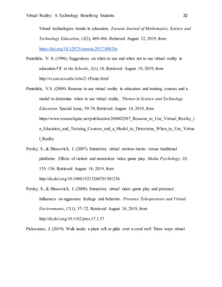 Virtual Reality: A Technology Benefiting Students 32
Virtual technologies trends in education. Eurasia Journal of Mathematics, Science and
Technology Education, 13(2), 469-486. Retrieved August 12, 2019, from
https://doi.org/10.12973/eurasia.2017.00626a
Pantelidis, V. S. (1996). Suggestions on when to use and when not to use virtual reality in
education.VR in the Schools, 2(1), 18. Retrieved August 19, 2019, from
http://vr.coe.ecu.edu/vrits/2-1Pante.html
Pantelidis, V.S. (2009). Reasons to use virtual reality in education and training courses and a
model to determine when to use virtual reality. Themes in Science and Technology
Education. Special Issue, 59-70. Retrieved August 14, 2019, from
https://www.researchgate.net/publication/268002587_Reasons_to_Use_Virtual_Reality_i
n_Education_and_Training_Courses_and_a_Model_to_Determine_When_to_Use_Virtua
l_Reality
Persky, S., & Blascovich, J. (2007). Immersive virtual environ-ments versus traditional
platforms: Effects of violent and nonviolent video game play. Media Psychology, 10,
135–156. Retrieved August 18, 2019, from
http://dx.doi.org/10.1080/15213260701301236
Persky, S., & Blascovich, J. (2008). Immersive virtual video game play and presence:
Influences on aggressive feelings and behavior. Presence Teleoperators and Virtual
Environments, 17(1), 57–72. Retrieved August 18, 2019, from
http://dx.doi.org/10.1162/pres.17.1.57
Pickavance, J. (2019). Walk inside a plant cell or glide over a coral reef: Three ways virtual
 