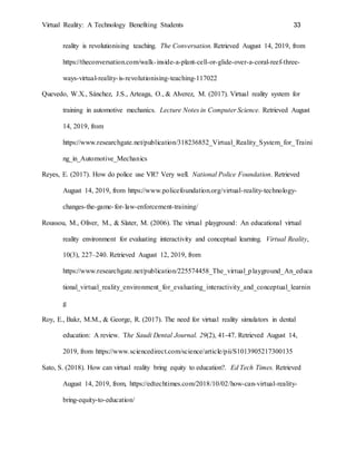 Virtual Reality: A Technology Benefiting Students 33
reality is revolutionising teaching. The Conversation. Retrieved August 14, 2019, from
https://theconversation.com/walk-inside-a-plant-cell-or-glide-over-a-coral-reef-three-
ways-virtual-reality-is-revolutionising-teaching-117022
Quevedo, W.X., Sánchez, J.S., Arteaga, O., & Alverez, M. (2017). Virtual reality system for
training in automotive mechanics. Lecture Notes in Computer Science. Retrieved August
14, 2019, from
https://www.researchgate.net/publication/318236852_Virtual_Reality_System_for_Traini
ng_in_Automotive_Mechanics
Reyes, E. (2017). How do police use VR? Very well. National Police Foundation. Retrieved
August 14, 2019, from https://www.policefoundation.org/virtual-reality-technology-
changes-the-game-for-law-enforcement-training/
Roussou, M., Oliver, M., & Slater, M. (2006). The virtual playground: An educational virtual
reality environment for evaluating interactivity and conceptual learning. Virtual Reality,
10(3), 227–240. Retrieved August 12, 2019, from
https://www.researchgate.net/publication/225574458_The_virtual_playground_An_educa
tional_virtual_reality_environment_for_evaluating_interactivity_and_conceptual_learnin
g
Roy, E., Bakr, M.M., & George, R. (2017). The need for virtual reality simulators in dental
education: A review. The Saudi Dental Journal. 29(2), 41-47. Retrieved August 14,
2019, from https://www.sciencedirect.com/science/article/pii/S1013905217300135
Sato, S. (2018). How can virtual reality bring equity to education?. Ed Tech Times. Retrieved
August 14, 2019, from, https://edtechtimes.com/2018/10/02/how-can-virtual-reality-
bring-equity-to-education/
 