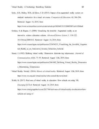 Virtual Reality: A Technology Benefiting Students 34
Serio, A.D., Ibáñez, M.B., & Kloos, C.D. (2013). Impact of an augmented reality system on
students' motivation for a visual art course. Computers & Education, 68, 586-596.
Retrieved August 14, 2019, from
https://www.sciencedirect.com/science/article/pii/S0360131512000590?via%3Dihub
Sotiriou, S. & Bogner, F. (2008). Visualizing the invisible: Augmented reality as an
innovative science education scheme. Advanced Science Letters. 1. 114-122.
10.1166/asl.2008.012. Retrieved August 14, 2019, from
https://www.researchgate.net/publication/233654233_Visualizing_the_Invisible_Augmen
ted_Reality_as_an_Innovative_Science_Education_Scheme
Steuer, J. (1992). Defining virtual reality: Dimensions determin-ing telepresence. Journal of
Communication, 42(4), 73–93. Retrieved August 12th, 2019, from
https://www.researchgate.net/publication/2461002_Defining_Virtual_Reality_Dimension
s_Determining_Telepresence
Virtual Reality Society. (2016). History of virtual reality. Retrieved August 12th, 2019, from
https://www.vrs.org.uk/virtual-reality/who-coined-the-term.html
Walsh, K. (2017). Real uses of virtual reality in education: How schools are using VR.
Emerging Ed Tech. Retrieved August 14, 2019, from
https://www.emergingedtech.com/2017/06/real-uses-of-virtual-reality-in-education-how-
schools-are-using-vr/
 