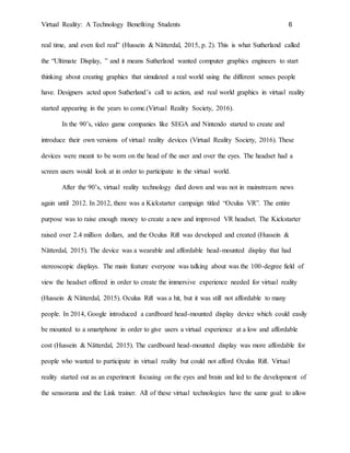 Virtual Reality: A Technology Benefiting Students 6
real time, and even feel real” (Hussein & Nätterdal, 2015, p. 2). This is what Sutherland called
the “Ultimate Display, ” and it means Sutherland wanted computer graphics engineers to start
thinking about creating graphics that simulated a real world using the different senses people
have. Designers acted upon Sutherland’s call to action, and real world graphics in virtual reality
started appearing in the years to come.(Virtual Reality Society, 2016).
In the 90’s, video game companies like SEGA and Nintendo started to create and
introduce their own versions of virtual reality devices (Virtual Reality Society, 2016). These
devices were meant to be worn on the head of the user and over the eyes. The headset had a
screen users would look at in order to participate in the virtual world.
After the 90’s, virtual reality technology died down and was not in mainstream news
again until 2012. In 2012, there was a Kickstarter campaign titled “Oculus VR”. The entire
purpose was to raise enough money to create a new and improved VR headset. The Kickstarter
raised over 2.4 million dollars, and the Oculus Rift was developed and created (Hussein &
Nätterdal, 2015). The device was a wearable and affordable head-mounted display that had
stereoscopic displays. The main feature everyone was talking about was the 100-degree field of
view the headset offered in order to create the immersive experience needed for virtual reality
(Hussein & Nätterdal, 2015). Oculus Rift was a hit, but it was still not affordable to many
people. In 2014, Google introduced a cardboard head-mounted display device which could easily
be mounted to a smartphone in order to give users a virtual experience at a low and affordable
cost (Hussein & Nätterdal, 2015). The cardboard head-mounted display was more affordable for
people who wanted to participate in virtual reality but could not afford Oculus Rift. Virtual
reality started out as an experiment focusing on the eyes and brain and led to the development of
the sensorama and the Link trainer. All of these virtual technologies have the same goal: to allow
 