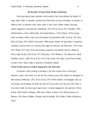 Virtual Reality: A Technology Benefiting Students 9
The Benefits of Using Virtual Reality in Education
In the past decade, many academics and researchers have been studying the benefits of
using virtual reality in education, and they have found there are many advantages for students of
different levels of education when virtual reality is used. These benefits include increasing
student engagement and motivation (Delialioglu, 2012; Hu-Au & Lee, 2017; Pantelidis, 2009;
Martín-Gutiérrez, Mora, Añorbe-Díaz, & González-Marrero, 2016; Christou, 2010), creating
hands on training without major risk in the medical and educational fields (Loewus, 2017; Roy,
Bakr, & George, 2017; Haluck & Krummel, 2000), giving students the opportunity to experience
something and learn from it in a situation they might not otherwise get (Pickavance, 2019; Foote,
2017; Walsh, 2017; Sato, 2018), and teaching compassion and empathy (Herrera, Bailenson,
Weisz, Ogle, & Zaki, 2018; Foote, 2017; Pickavance, 2019; Bailenson, Yee, Blascovich, Beall,
Lundblad, and Jin., 2008; Hu-Au & Lee, 2017). This section will explore each of these benefits
in order to show virtual reality in education is benefiting students.
Virtual Reality Increases Student Engagement and Motivation
In education today, teaching by lecturing is the most common form of conveying
objectives, topics, and content. It is also the most common reason why students are disengaged in
their learning (Delialioglu, 2012; Hu-Au & Lee, 2017). When students are disengaged, they are
not learning and developing the skills they need to be successful out in the real world, which is
why virtual reality has shown great improvement in student engagement and motivation (Harris
& Reid, 2005; Sotiriou & Bogner, 2008; Serio, Ibáñez, & Kloos, 2013; Martín-Gutiérrez &
Meneses, 2014; Bacca, Baldiris, Fabregat, Graf, & Kinshuk, 2014; Holley, Hobbs, & Menown,
2016).
 